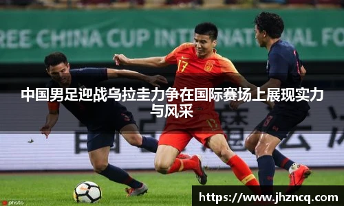 中国男足迎战乌拉圭力争在国际赛场上展现实力与风采