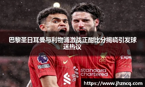 巴黎圣日耳曼与利物浦激战正酣比分揭晓引发球迷热议
